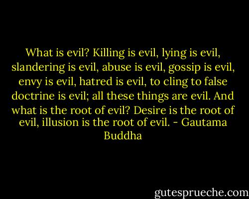 What is evil? Killing is evil, lying is evil, slandering is evil, abuse is evil, gossip is evil, envy is evil, hatred is evil, to cling to false doctrine is evil; all these things are evil. And what is the root of evil? Desire is the root of evil, illusion is the root of evil. - Gautama Buddha
