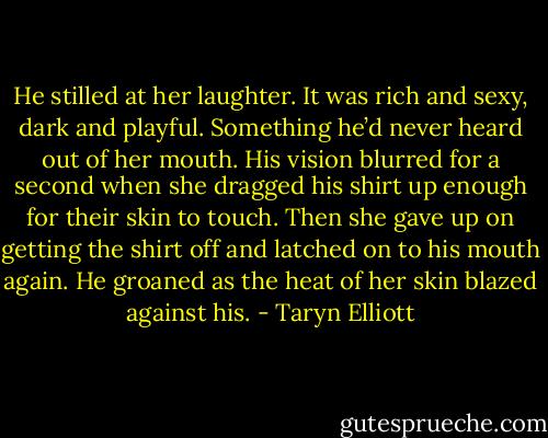 He stilled at her laughter. It was rich and sexy, dark and playful. Something he’d never heard out of her mouth. His vision blurred for a second when she dragged his shirt up enough for their skin to touch. Then she gave up on getting the shirt off and latched on to his mouth again. He groaned as the heat of her skin blazed against his. - Taryn Elliott