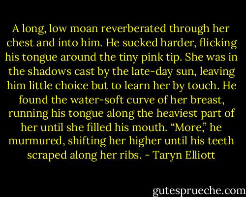 A long, low moan reverberated through her chest and into him. He sucked harder, flicking his tongue around the tiny pink tip. She was in the shadows cast by the late-day sun, leaving him little choice but to learn her by touch. He found the water-soft curve of her breast, running his tongue along the heaviest part of her until she filled his mouth. “More,” he murmured, shifting her higher until his teeth scraped along her ribs. - Taryn Elliott