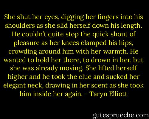 She shut her eyes, digging her fingers into his shoulders as she slid herself down his length. He couldn’t quite stop the quick shout of pleasure as her knees clamped his hips, crowding around him with her warmth. He wanted to hold her there, to drown in her, but she was already moving. She lifted herself higher and he took the clue and sucked her elegant neck, drawing in her scent as she took him inside her again. - Taryn Elliott
