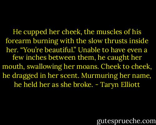He cupped her cheek, the muscles of his forearm burning with the slow thrusts inside her. “You’re beautiful.” Unable to have even a few inches between them, he caught her mouth, swallowing her moans. Cheek to cheek, he dragged in her scent. Murmuring her name, he held her as she broke. - Taryn Elliott
