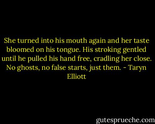 She turned into his mouth again and her taste bloomed on his tongue. His stroking gentled until he pulled his hand free, cradling her close. No ghosts, no false starts, just them. - Taryn Elliott