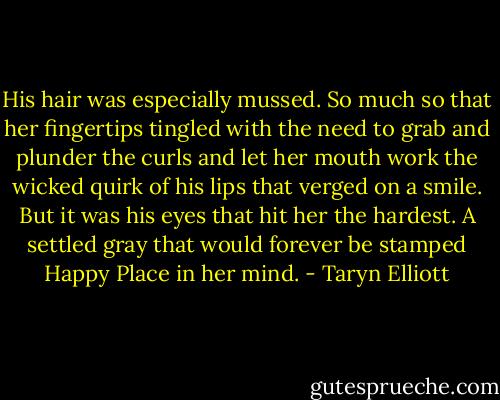 His hair was especially mussed. So much so that her fingertips tingled with the need to grab and plunder the curls and let her mouth work the wicked quirk of his lips that verged on a smile. But it was his eyes that hit her the hardest. A settled gray that would forever be stamped Happy Place in her mind. - Taryn Elliott