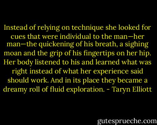 Instead of relying on technique she looked for cues that were individual to the man—her man—the quickening of his breath, a sighing moan and the grip of his fingertips on her hip. Her body listened to his and learned what was right instead of what her experience said should work. And in its place they became a dreamy roll of fluid exploration. - Taryn Elliott