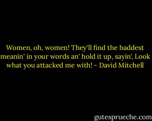 Women, oh, women! They'll find the baddest meanin' in your words an' hold it up, sayin', Look what you attacked me with! - David Mitchell