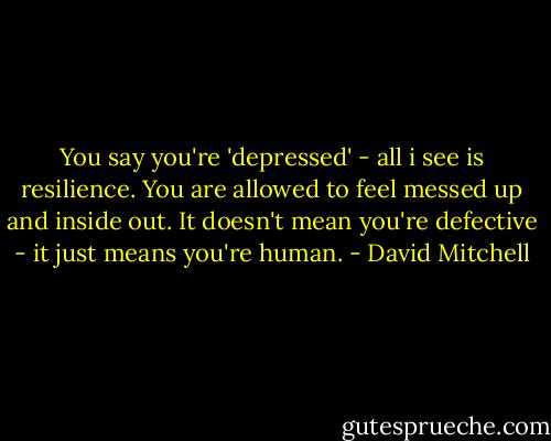 You say you're 'depressed' - all i see is resilience. You are allowed to feel messed up and inside out. It doesn't mean you're defective - it just means you're human. - David Mitchell
