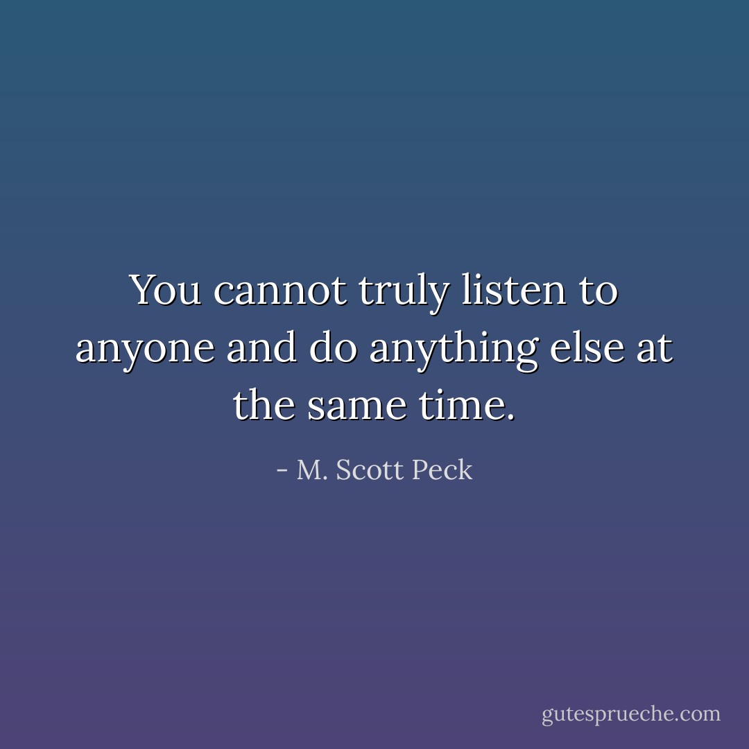 You cannot truly listen to anyone and do anything else at the same time. - M. Scott Peck