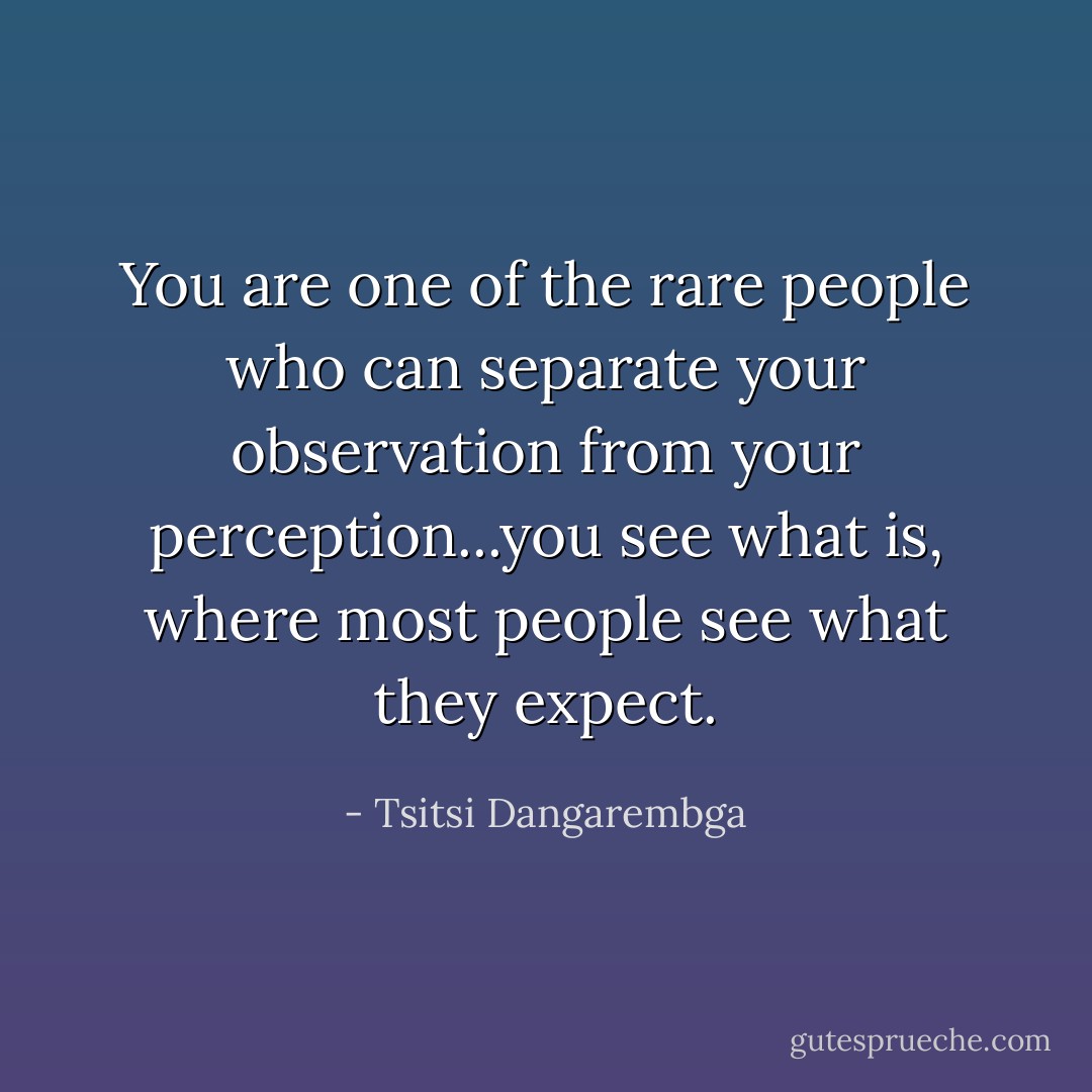 You are one of the rare people who can separate your observation from your perception...you see what is, where most people see what they expect. - Tsitsi Dangarembga