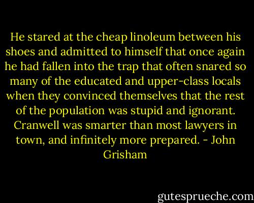 He stared at the cheap linoleum between his shoes and admitted to himself that once again he had fallen into the trap that often snared so many of the educated and upper-class locals when they convinced themselves that the rest of the population was stupid and ignorant. Cranwell was smarter than most lawyers in town, and infinitely more prepared. - John Grisham