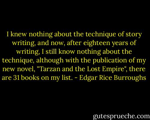 I knew nothing about the technique of story writing, and now, after eighteen years of writing, I still know nothing about the technique, although with the publication of my new novel, "Tarzan and the Lost Empire", there are 31 books on my list. - Edgar Rice Burroughs