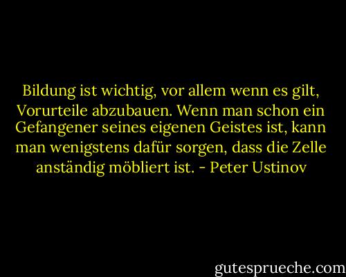 Bildung ist wichtig, vor allem wenn es gilt, Vorurteile abzubauen. Wenn man schon ein Gefangener seines eigenen Geistes ist, kann man wenigstens dafür sorgen, dass die Zelle anständig möbliert ist. - Peter Ustinov