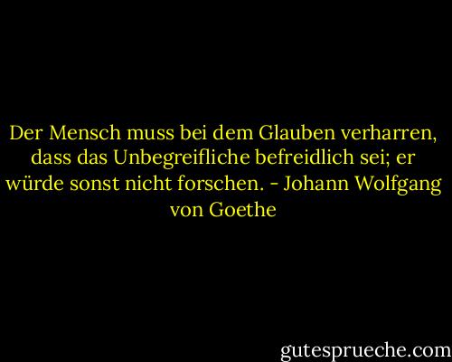 Der Mensch muss bei dem Glauben verharren, dass das Unbegreifliche befreidlich sei; er würde sonst nicht forschen. - Johann Wolfgang von Goethe