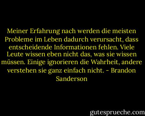 Meiner Erfahrung nach werden die meisten Probleme im Leben dadurch verursacht, dass entscheidende Informationen fehlen. Viele Leute wissen eben nicht das, was sie wissen müssen. Einige ignorieren die Wahrheit, andere verstehen sie ganz einfach nicht. - Brandon Sanderson