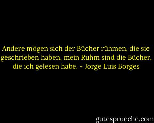 Andere mögen sich der Bücher rühmen, die sie geschrieben haben, mein Ruhm sind die Bücher, die ich gelesen habe. - Jorge Luis Borges