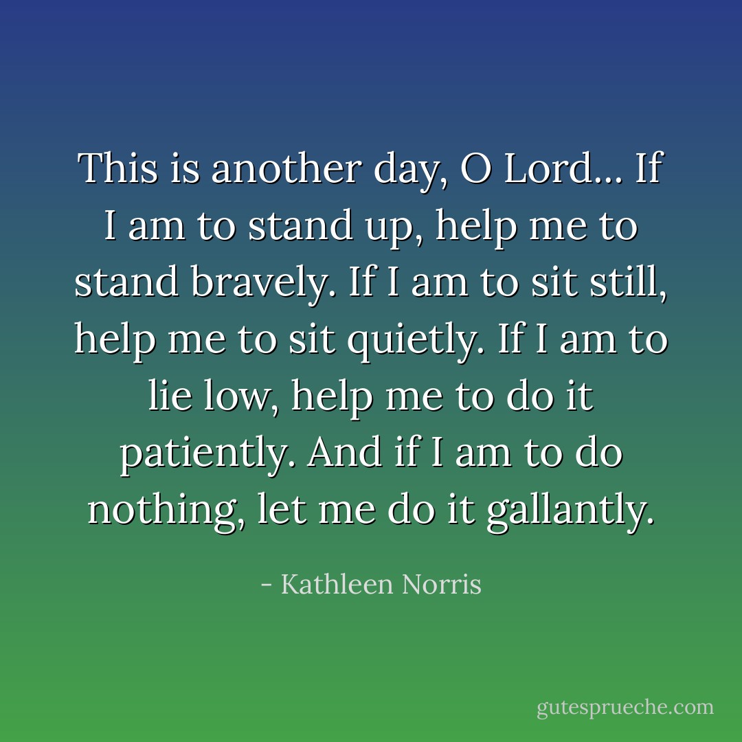 This is another day, O Lord...<br />If I am to stand up, help me to stand bravely.<br />If I am to sit still, help me to sit quietly.<br />If I am to lie low, help me to do it patiently.<br />And if I am to do nothing, let me do it gallantly. - Kathleen Norris