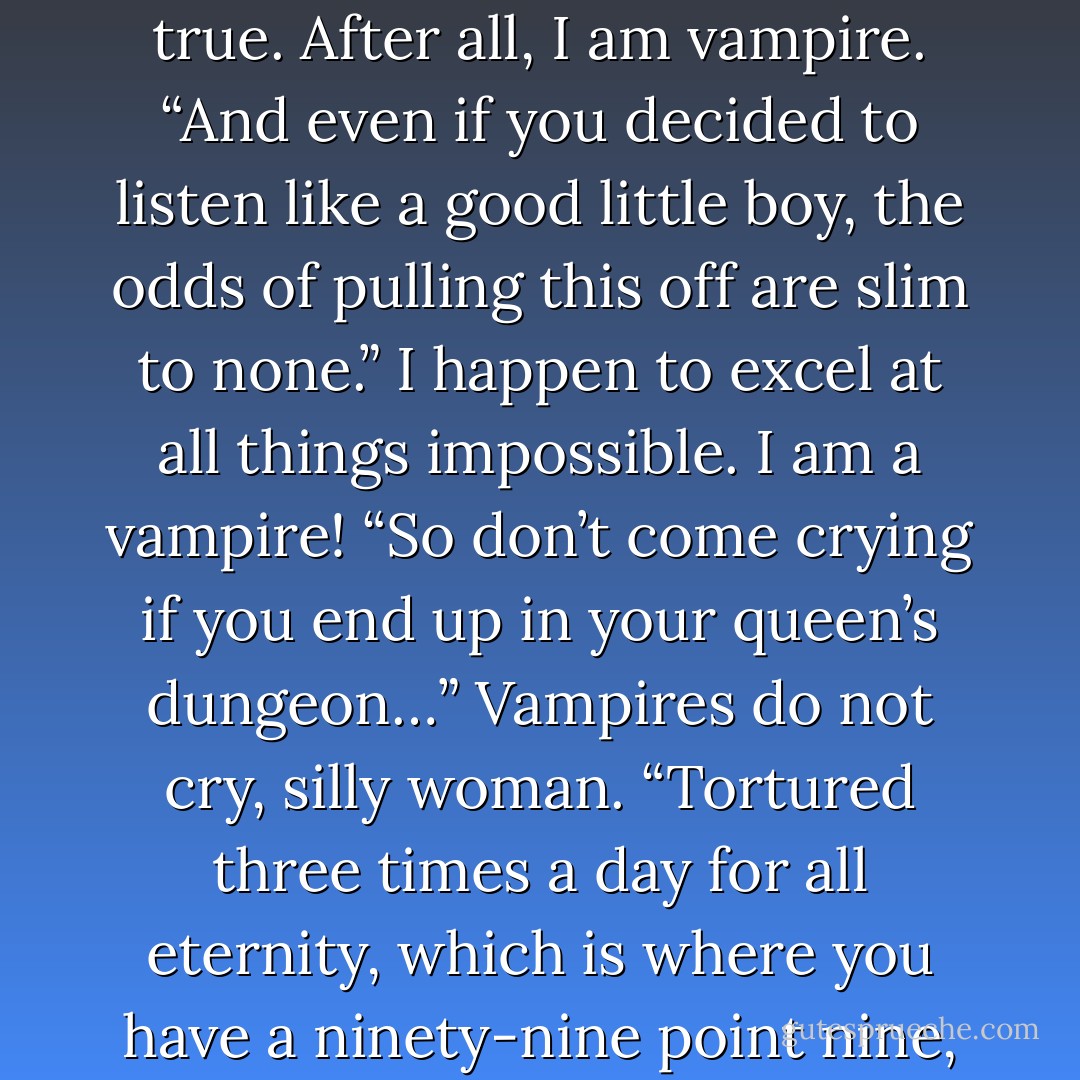 She spun to face him. “Listen, Hellboy, we need to make this quick. I have garage sales to hit and naughty souls to claim. Decide.” “I do not understand.” Was this goddess tormenting him for sport? Why did she call him “Hellboy?” How very rude! She poked at his bare chest with a razor sharp fingernail. “You hate taking orders.” Sì, true. After all, I am vampire. “And even if you decided to listen like a good little boy, the odds of pulling this off are slim to none.” I happen to excel at all things impossible. I am a vampire! “So don’t come crying if you end up in your queen’s dungeon…” Vampires do not cry, silly woman. “Tortured three times a day for all eternity, which is where you have a ninety-nine point nine, nine, nine percent chance of landing if you don’t do exactly as I say.” Actually, those numbers are quite encouraging. He thought his odds were somewhere between pigs flying and hell freezing over. “Buon. I understand. Tell me what you saw, what I must do. - Mimi Jean Pamfiloff