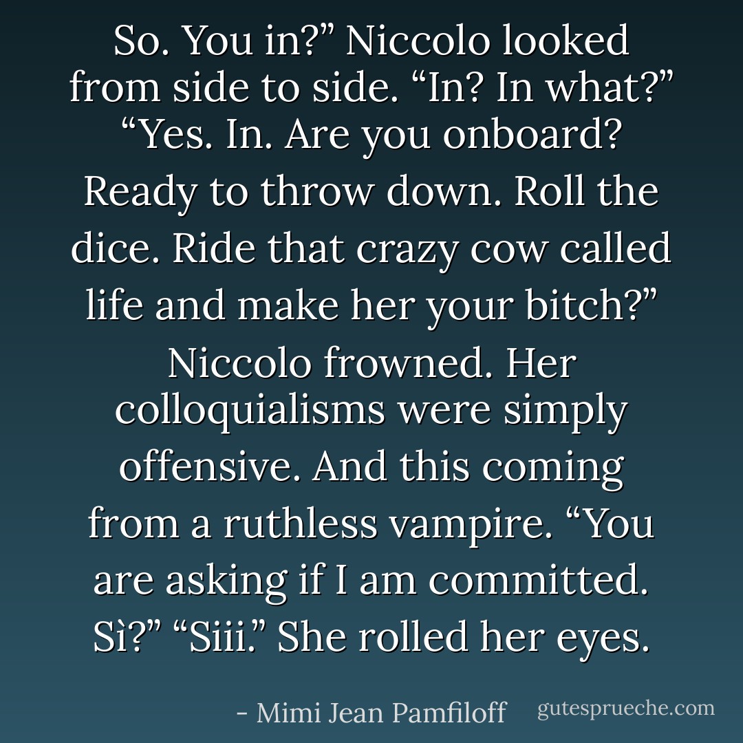 So. You in?” Niccolo looked from side to side. “In? In what?” “Yes. In. Are you onboard? Ready to throw down. Roll the dice. Ride that crazy cow called life and make her your bitch?” Niccolo frowned. Her colloquialisms were simply offensive. And this coming from a ruthless vampire. “You are asking if I am committed. Sì?” “Siii.” She rolled her eyes. - Mimi Jean Pamfiloff