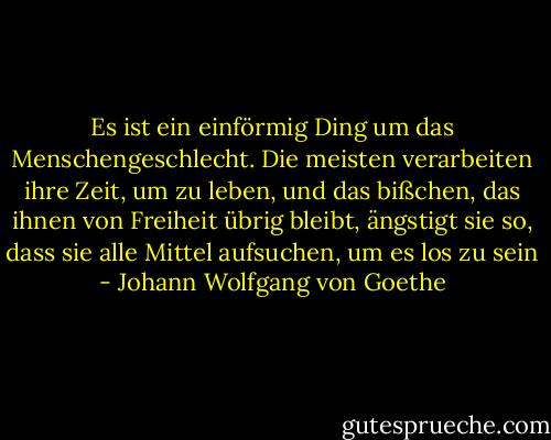 Es ist ein einförmig Ding um das Menschengeschlecht. Die meisten verarbeiten ihre Zeit, um zu leben, und das bißchen, das ihnen von Freiheit übrig bleibt, ängstigt sie so, dass sie alle Mittel aufsuchen, um es los zu sein - Johann Wolfgang von Goethe