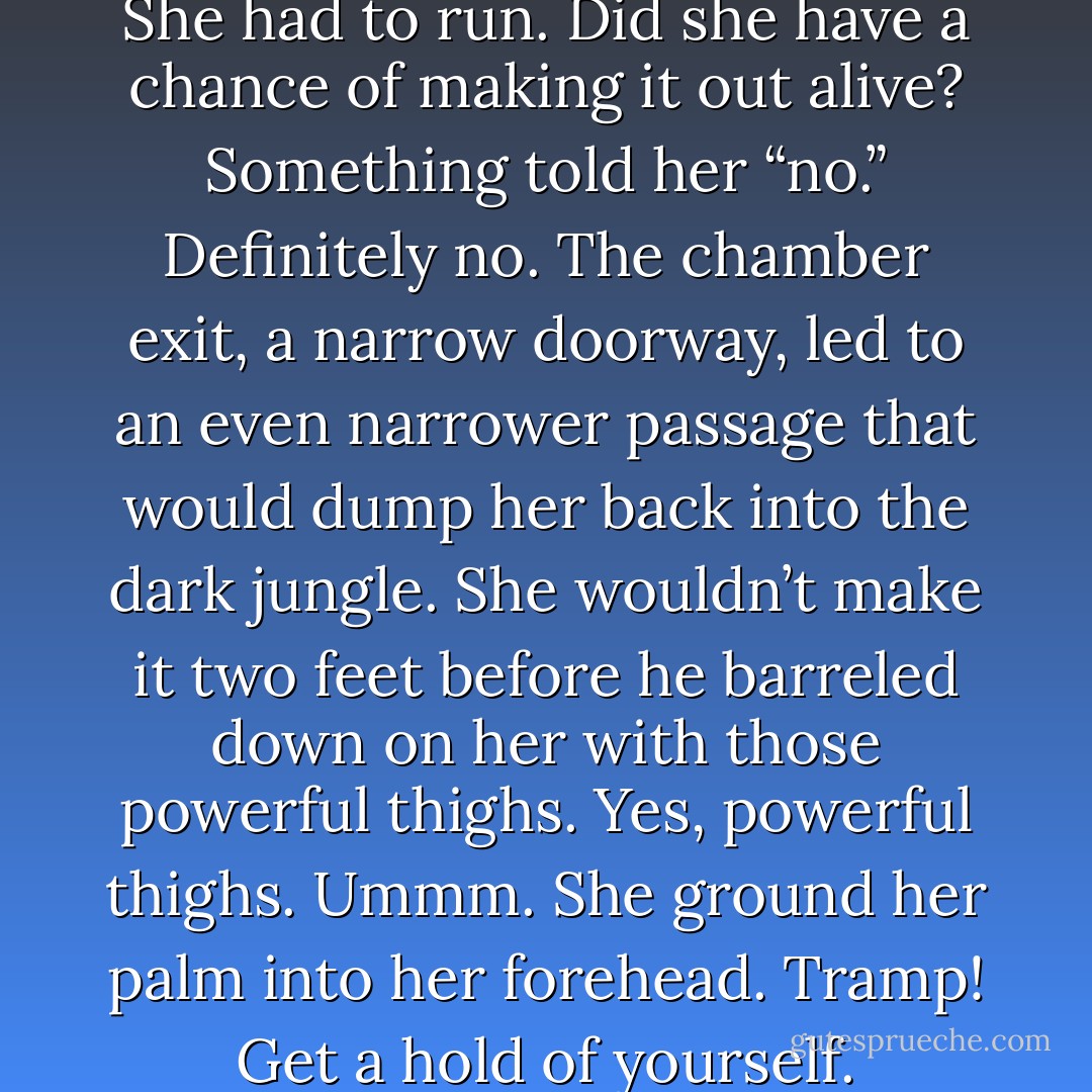 She had to get a hold of herself. She had to run. Did she have a chance of making it out alive? Something told her “no.” Definitely no. The chamber exit, a narrow doorway, led to an even narrower passage that would dump her back into the dark jungle. She wouldn’t make it two feet before he barreled down on her with those powerful thighs. Yes, powerful thighs. Ummm. She ground her palm into her forehead. Tramp! Get a hold of yourself. - Mimi Jean Pamfiloff