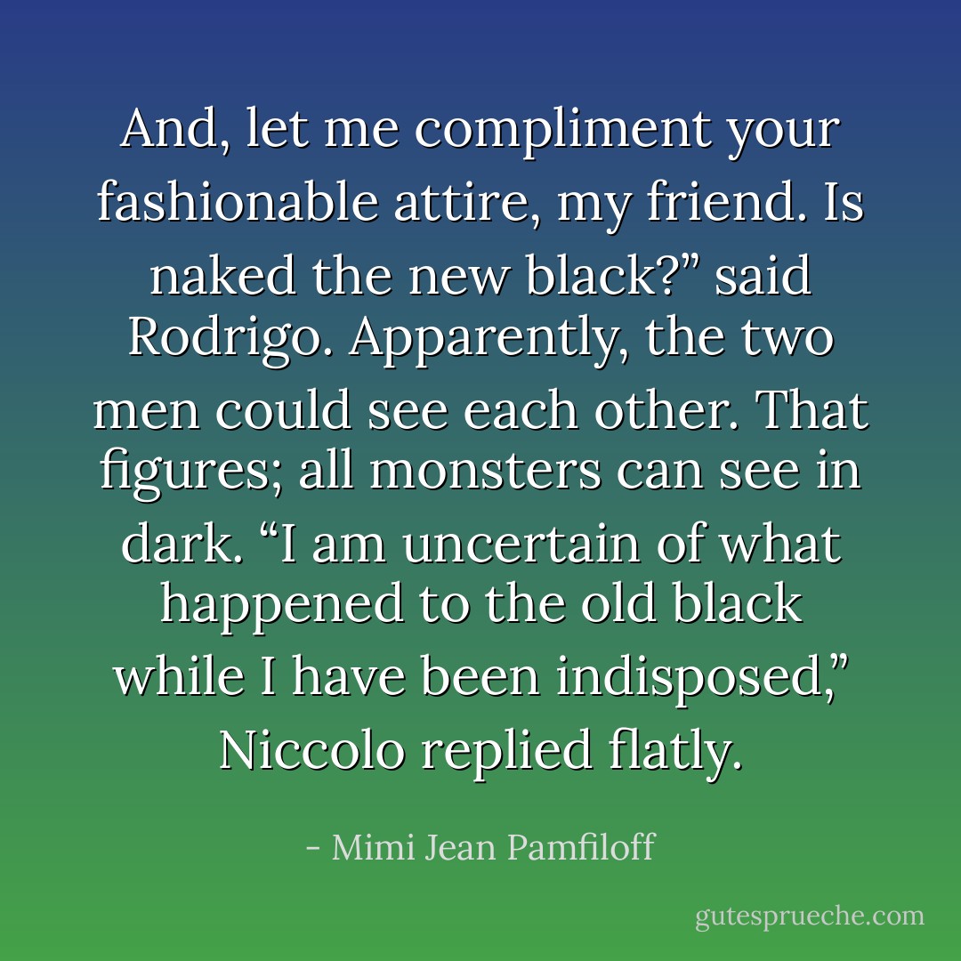 And, let me compliment your fashionable attire, my friend. Is naked the new black?” said Rodrigo. Apparently, the two men could see each other. That figures; all monsters can see in dark. “I am uncertain of what happened to the old black while I have been indisposed,” Niccolo replied flatly. - Mimi Jean Pamfiloff