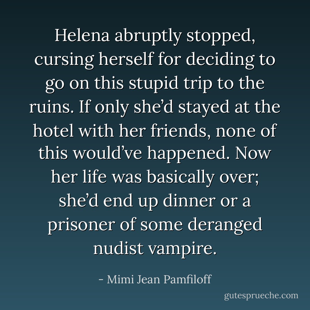 Helena abruptly stopped, cursing herself for deciding to go on this stupid trip to the ruins. If only she’d stayed at the hotel with her friends, none of this would’ve happened. Now her life was basically over; she’d end up dinner or a prisoner of some deranged nudist vampire. - Mimi Jean Pamfiloff