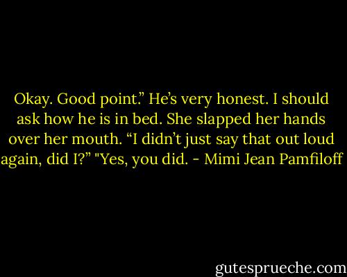 Okay. Good point.” He’s very honest. I should ask how he is in bed. She slapped her hands over her mouth. “I didn’t just say that out loud again, did I?”<br />"Yes, you did. - Mimi Jean Pamfiloff