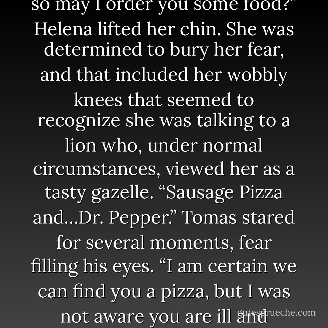 A tick of amusement flashed in Tomas’ eyes. “I can see you are not quite comfortable with leaving your quarters just yet, so may I order you some food?” Helena lifted her chin. She was determined to bury her fear, and that included her wobbly knees that seemed to recognize she was talking to a lion who, under normal circumstances, viewed her as a tasty gazelle. “Sausage Pizza and…Dr. Pepper.” Tomas stared for several moments, fear filling his eyes. “I am certain we can find you a pizza, but I was not aware you are ill and require a doctor. Niccolo will have my head.” This was going to be a very, very long day. - Mimi Jean Pamfiloff