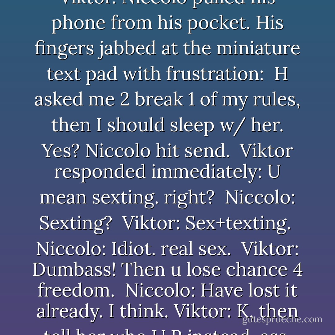Sì, maybe I should consult Viktor. Niccolo pulled his phone from his pocket. His fingers jabbed at the miniature text pad with frustration: <br />H asked me 2 break 1 of my rules, then I should sleep w/ her. Yes? Niccolo hit send. <br />Viktor responded immediately: U mean sexting. right? <br />Niccolo: Sexting? <br />Viktor: Sex+texting. <br />Niccolo: Idiot. real sex. <br />Viktor: Dumbass! Then u lose chance 4 freedom. <br />Niccolo: Have lost it already. I think.<br />Viktor: K, then tell her who U R instead, ass. - Mimi Jean Pamfiloff