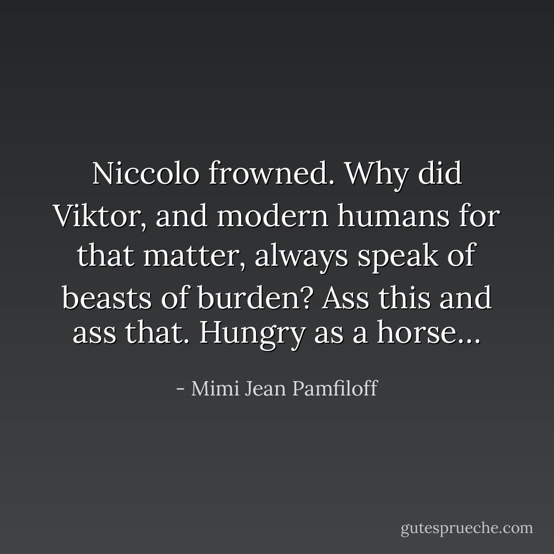 Niccolo frowned. Why did Viktor, and modern humans for that matter, always speak of beasts of burden? Ass this and ass that. Hungry as a horse… - Mimi Jean Pamfiloff