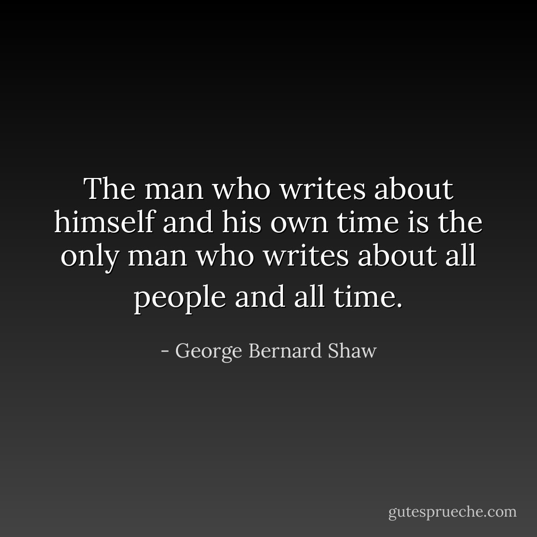 The man who writes about himself and his own time is the only man who writes about all people and all time. - George Bernard Shaw