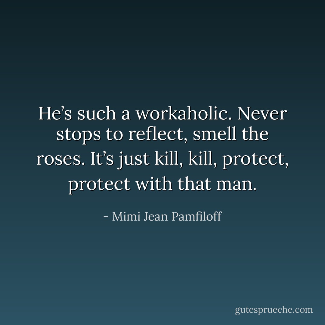 He’s such a workaholic. Never stops to reflect, smell the roses. It’s just kill, kill, protect, protect with that man. - Mimi Jean Pamfiloff
