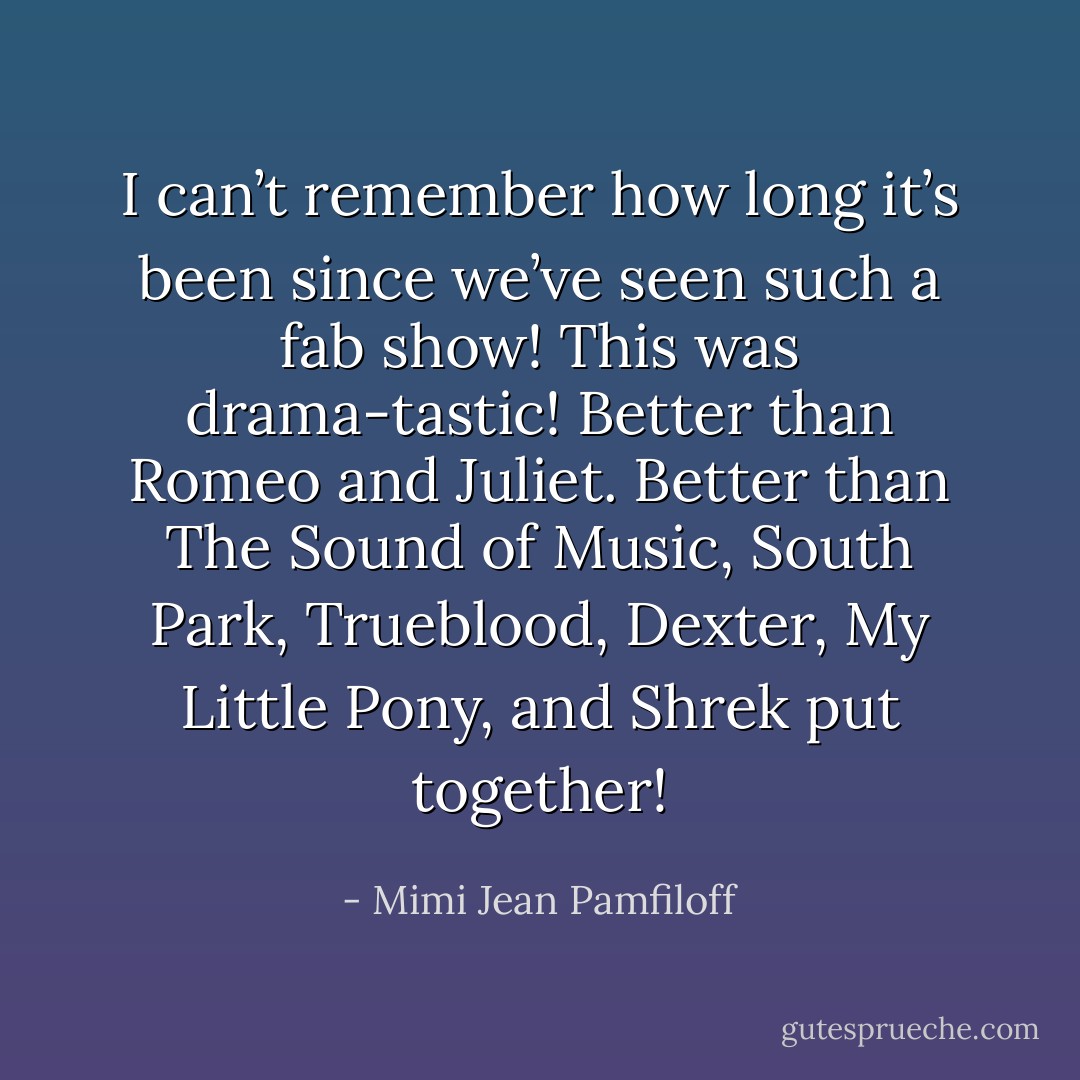 I can’t remember how long it’s been since we’ve seen such a fab show! This was drama-tastic! Better than Romeo and Juliet. Better than The Sound of Music, South Park, Trueblood, Dexter, My Little Pony, and Shrek put together! - Mimi Jean Pamfiloff