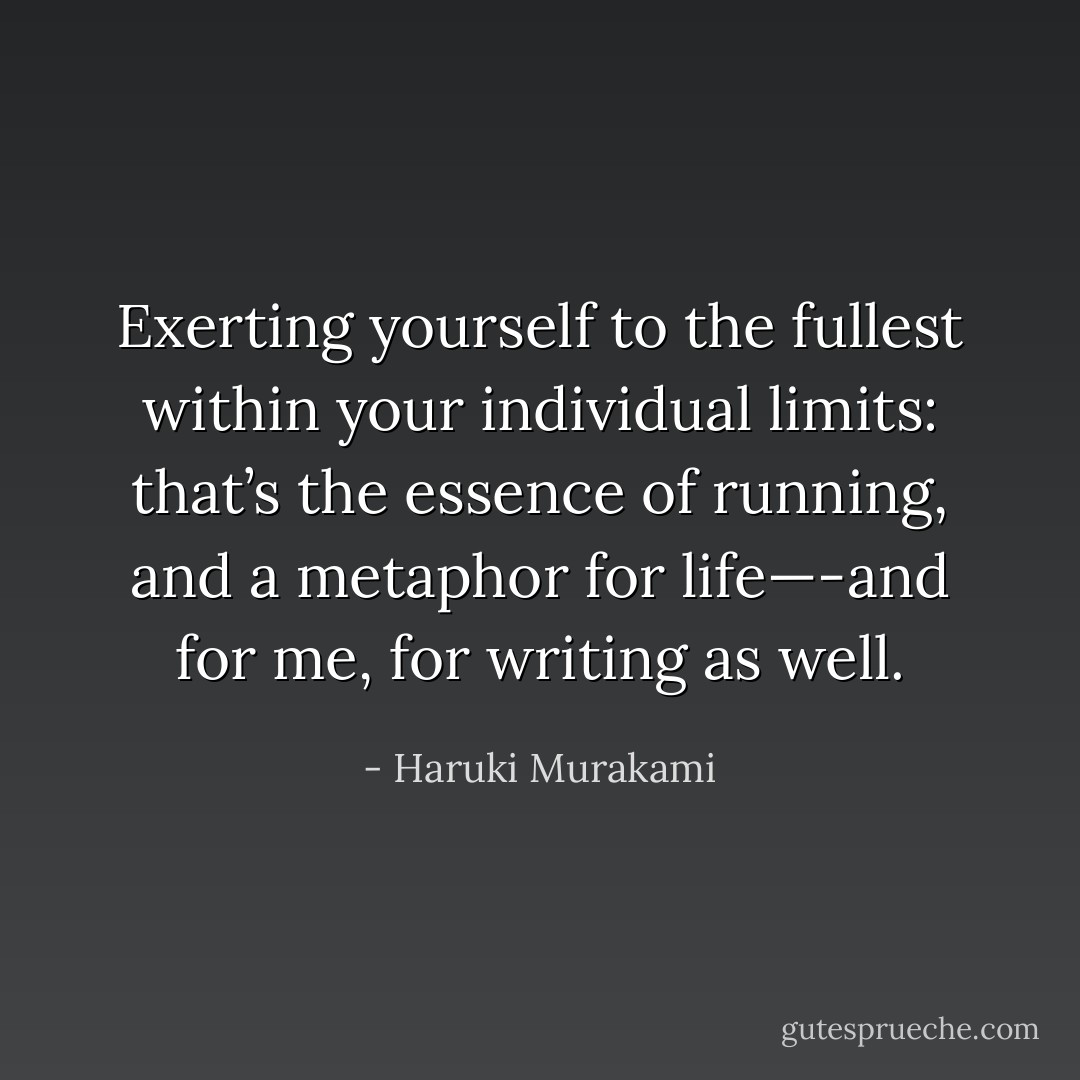 Exerting yourself to the fullest within your individual limits: that’s the essence of running, and a metaphor for life—-and for me, for writing as well. - Haruki Murakami