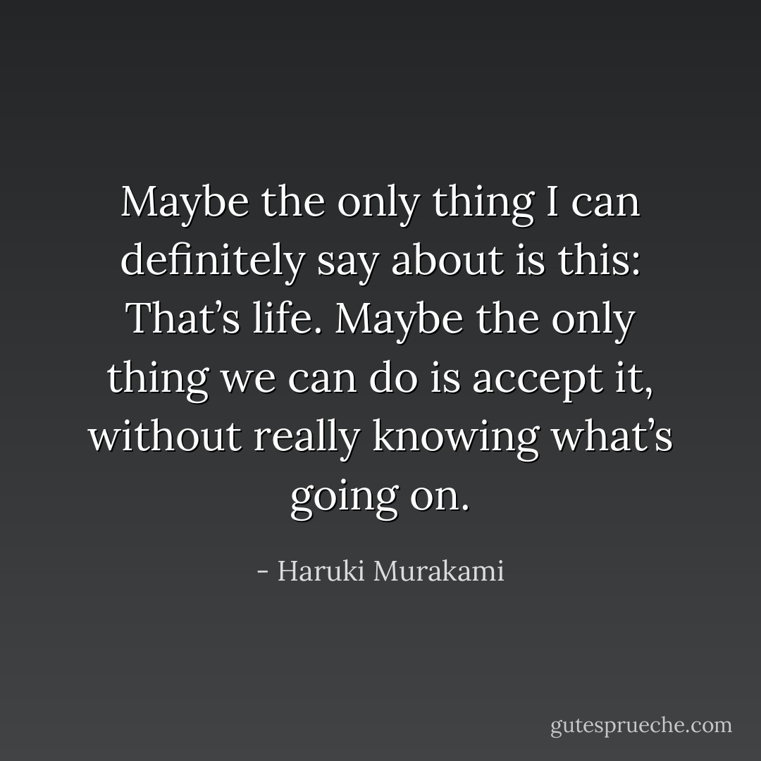 Maybe the only thing I can definitely say about is this: That’s life. Maybe the only thing we can do is accept it, without really knowing what’s going on. - Haruki Murakami
