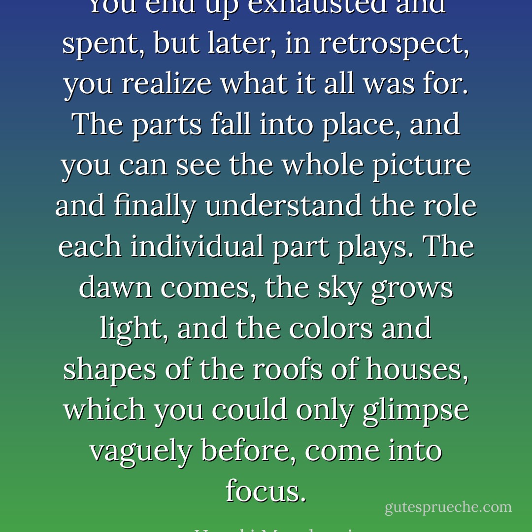You end up exhausted and spent, but later, in retrospect, you realize what it all was for. The parts fall into place, and you can see the whole picture and finally understand the role each individual part plays. The dawn comes, the sky grows light, and the colors and shapes of the roofs of houses, which you could only glimpse vaguely before, come into focus. - Haruki Murakami