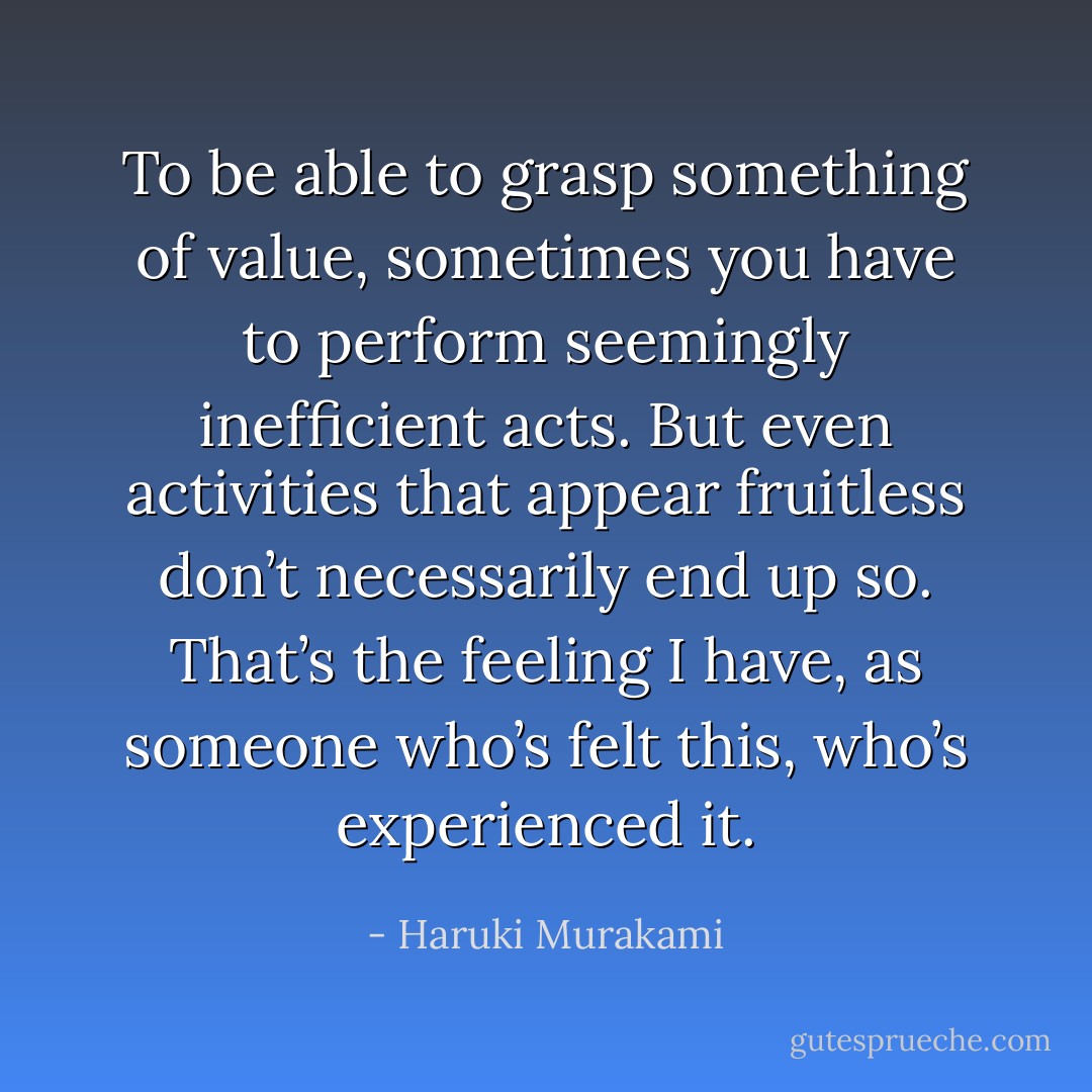 To be able to grasp something of value, sometimes you have to perform seemingly inefficient acts. But even activities that appear fruitless don’t necessarily end up so. That’s the feeling I have, as someone who’s felt this, who’s experienced it. - Haruki Murakami