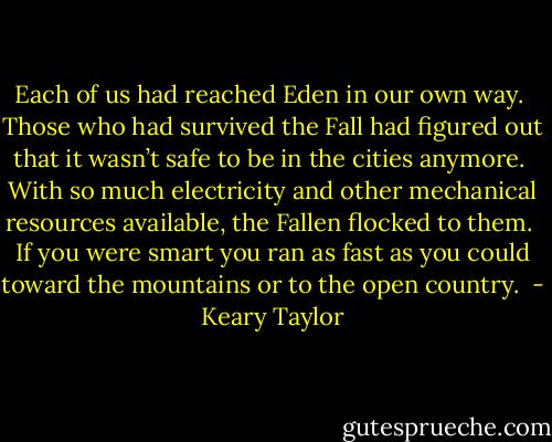Each of us had reached Eden in our own way.  Those who had survived the Fall had figured out that it wasn’t safe to be in the cities anymore.  With so much electricity and other mechanical resources available, the Fallen flocked to them.  If you were smart you ran as fast as you could toward the mountains or to the open country.  - Keary Taylor