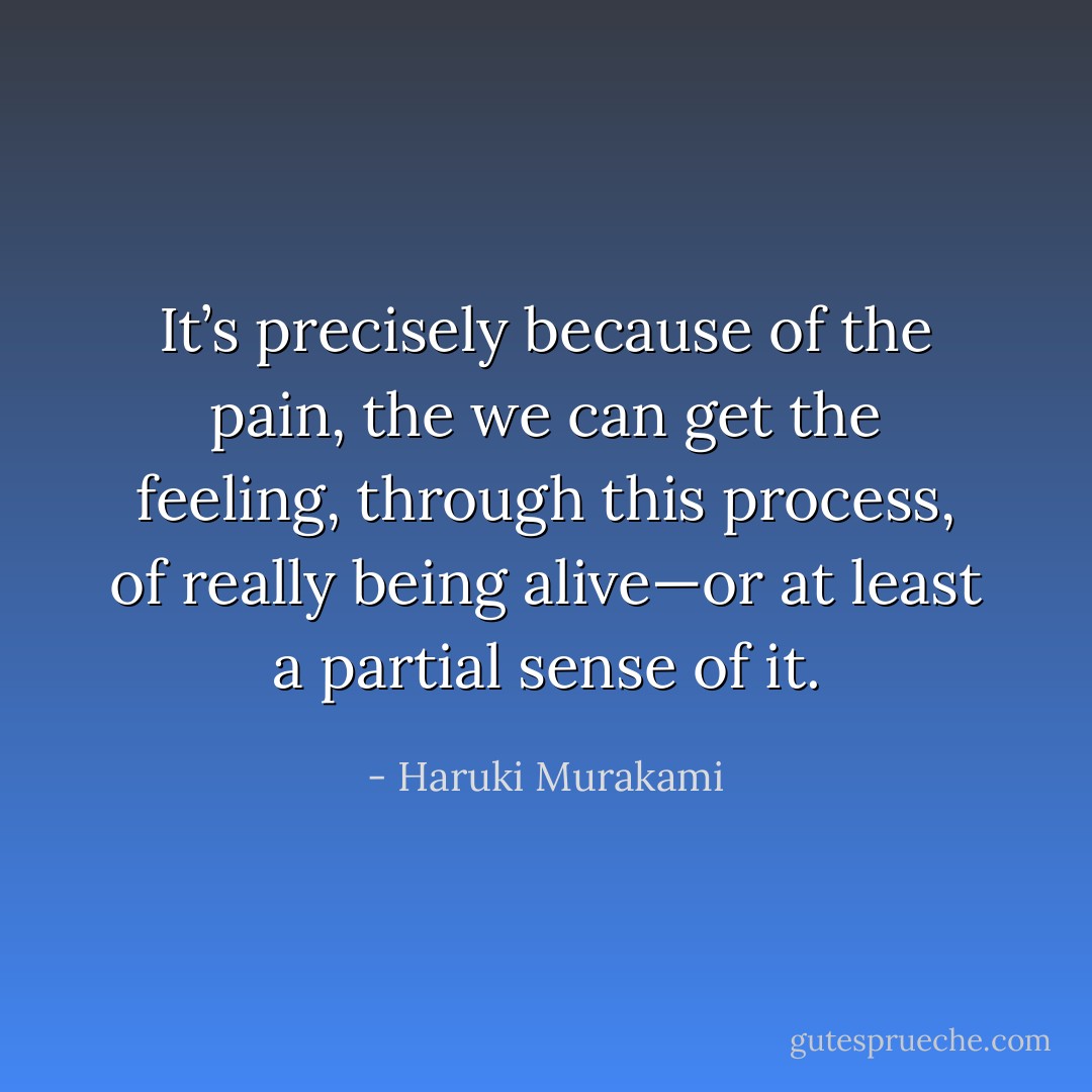 It’s precisely because of the pain, the we can get the feeling, through this process, of really being alive—or at least a partial sense of it. - Haruki Murakami