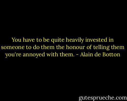 You have to be quite heavily invested in someone to do them the honour of telling them you're annoyed with them. - Alain de Botton