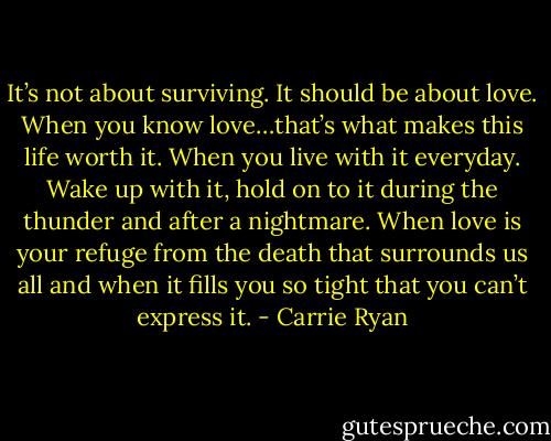It’s not about surviving. It should be about love. When you know love…that’s what makes this life worth it. When you live with it everyday. Wake up with it, hold on to it during the thunder and after a nightmare. When love is your refuge from the death that surrounds us all and when it fills you so tight that you can’t express it. - Carrie Ryan