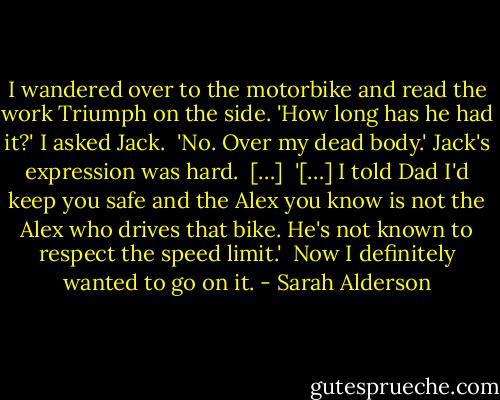 I wandered over to the motorbike and read the work Triumph on the side. 'How long has he had it?' I asked Jack. <br />'No. Over my dead body.' Jack's expression was hard. <br />[…] <br />'[…] I told Dad I'd keep you safe and the Alex you know is not the Alex who drives that bike. He's not known to respect the speed limit.' <br />Now I definitely wanted to go on it. - Sarah Alderson