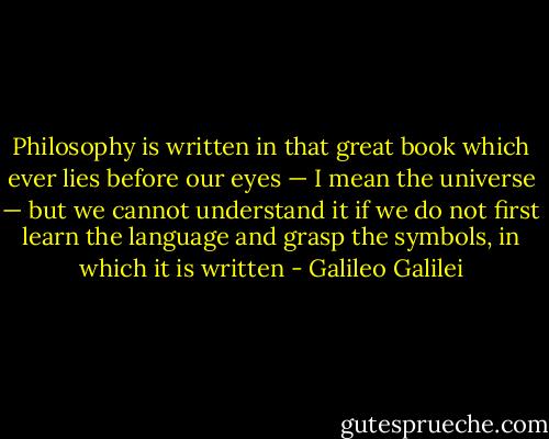 Philosophy is written in that great book which ever lies before our eyes — I mean the universe — but we cannot understand it if we do not first learn the language and grasp the symbols, in which it is written - Galileo Galilei