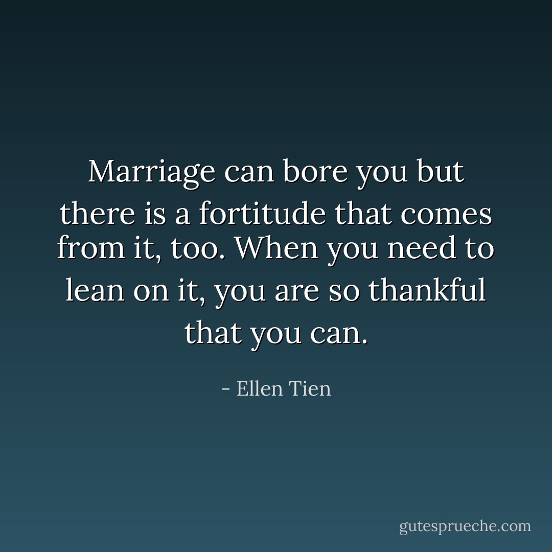 Marriage can bore you but there is a fortitude that comes from it, too. When you need to lean on it, you are so thankful that you can. - Ellen Tien