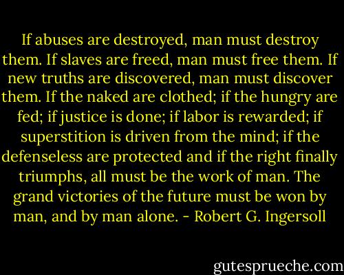 If abuses are destroyed, man must destroy them. If slaves are freed, man must free them. If new truths are discovered, man must discover them. If the naked are clothed; if the hungry are fed; if justice is done; if labor is rewarded; if superstition is driven from the mind; if the defenseless are protected and if the right finally triumphs, all must be the work of man. The grand victories of the future must be won by man, and by man alone. - Robert G. Ingersoll