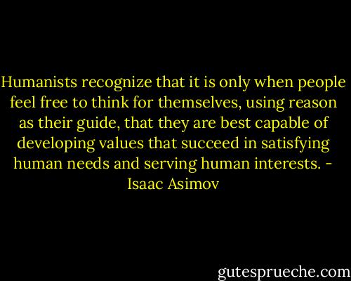 Humanists recognize that it is only when people feel free to think for themselves, using reason as their guide, that they are best capable of developing values that succeed in satisfying human needs and serving human interests. - Isaac Asimov