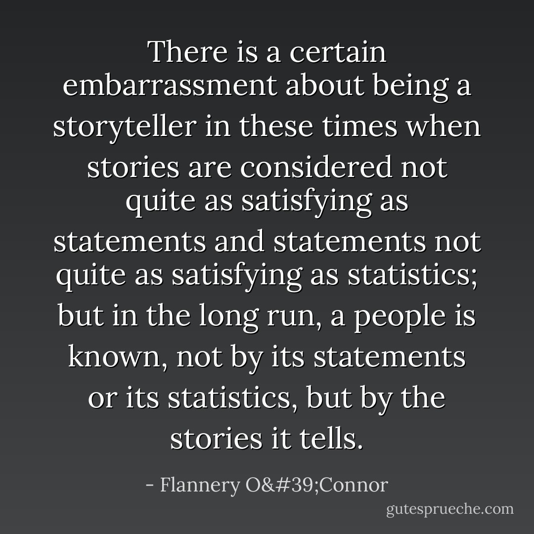 There is a certain embarrassment about being a storyteller in these times when stories are considered not quite as satisfying as statements and statements not quite as satisfying as statistics; but in the long run, a people is known, not by its statements or its statistics, but by the stories it tells. - Flannery O'Connor
