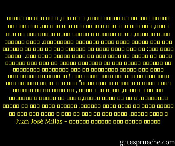 القبول بأنني لا أنتمي لأحد, و لا لشئ, و لا ثمة شئ ينتمي إليّ, قلل هذا من شأني و جعله مثل شأن شبح ما.<br />هذه يجب أن تكون الوحدة, التي تكلمنا و قرأنا عنها كثيرا دون أن نصل حتي إلي معرفة ماذا كانت أبعادها الأخلاقية. حسنا الوحدة كانت هذا: أن تجد نفسك فجأة في العالم كما لو أنك قد انتهيت لتوك من المجئ من كوكب آخر لا تعرف لماذا طردت منه.<br /> سمحوا لك بإحضار شيئين يجب أن تحملهما كلعنة ما حتى تجد مكانًا تصلح فيه حياتك انطلاقًا من تلك الأشياء، والذاكرة المشوشة عن العالم الذي أتيت منه !<br />الوحدة هي عملية بتر غير مرئية ، ولكنها فعالة جدًا” كما لو كانوا ينزعون عنك السمع و البصر, هكذا هو الأمر , في معزل عن كل الحواس الخارجية, و عن كل نقاط الصلة,و فقط مع اللمس و الذاكرة يتوجب عليك أن تعيد بناء العالم, العالم الذي يجب أن تسكنه و الذي يسكنك, ماذا كان في ذلك من أدب و ماذا كان فيه من متعة؟ لماذا كان يعجبنا كثيرا؟ - Juan José Millás