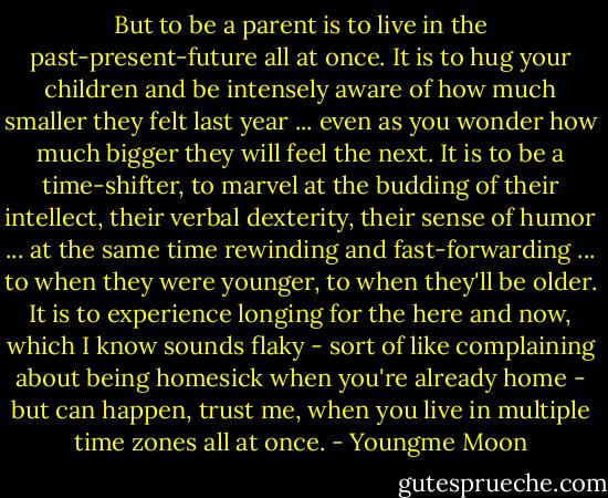 But to be a parent is to live in the past-present-future all at once. It is to hug your children and be intensely aware of how much smaller they felt last year ... even as you wonder how much bigger they will feel the next. It is to be a time-shifter, to marvel at the budding of their intellect, their verbal dexterity, their sense of humor ... at the same time rewinding and fast-forwarding ... to when they were younger, to when they'll be older. It is to experience longing for the here and now, which I know sounds flaky - sort of like complaining about being homesick when you're already home - but can happen, trust me, when you live in multiple time zones all at once. - Youngme Moon
