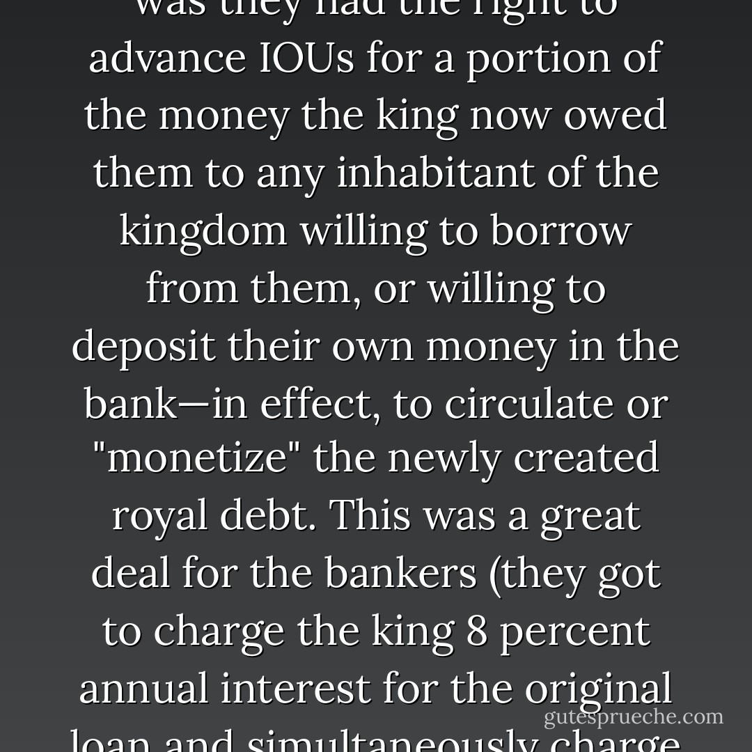 In fact this is precisely the logic on which the Bank of England—the first successful modern central bank—was originally founded. In 1694, a consortium of English bankers made a loan of £1,200,000 to the king. In return they received a royal monopoly on the issuance of banknotes. What this meant in practice was they had the right to advance IOUs for a portion of the money the king now owed them to any inhabitant of the kingdom willing to borrow from them, or willing to deposit their own money in the bank—in effect, to circulate or "monetize" the newly created royal debt. This was a great deal for the bankers (they got to charge the king 8 percent annual interest for the original loan and simultaneously charge interest on the same money to the clients who borrowed it) , but it only worked as long as the original loan remained outstanding. To this day, this loan has never been paid back. It cannot be. If it ever were, the entire monetary system of Great Britain would cease to exist. - David Graeber
