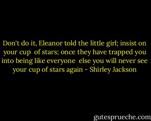 Don't do it, Eleanor told the little girl; insist on your cup <br />of stars; once they have trapped you into being like everyone <br />else you will never see your cup of stars again - Shirley Jackson